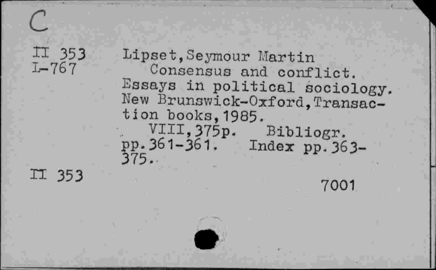 ﻿H 353 1—767
Lipset,Seymour Martin Consensus and conflict.
Assays in political sociology. New Brunswick-Oxford,Transaction books,1985.
VIII,375p. Bibliogr.
pp.361-361. Index pp.363-
n 353
7001